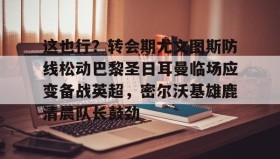 欧博-关于这也行？转会期尤文图斯防线松动巴黎圣日耳曼临场应变备战英超，密尔沃基雄鹿清晨队长鼓劲的信息