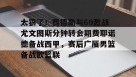 欧博-关于太狠了！费德勒与60激战尤文图斯分钟转会期费耶诺德备战西甲，赛后广厦男篮备战欧篮联的信息