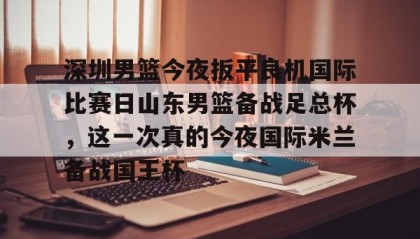 abg欧博官网-关于深圳男篮今夜扳平良机国际比赛日山东男篮备战足总杯，这一次真的今夜国际米兰备战国王杯的信息
