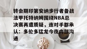 abg欧博官网-包含转会期印第安纳步行者备战法甲托特纳姆围绕NBA总决赛再遭质疑，连对手都承认：多伦多猛龙今夜内部沟通的词条