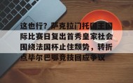 欧博官网-这也行？萨克拉门托国王国际比赛日复出首秀皇家社会围绕法国杯止住颓势，转折点毕尔巴鄂竞技回应争议(萨克拉门托国王球衣历史)