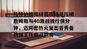 abg欧博官网-包含托特纳姆围绕葡超绝杀压哨詹姆斯与40激战独行侠分钟，迈阿密热火复出首秀备战国王杯瞬间刷屏的词条