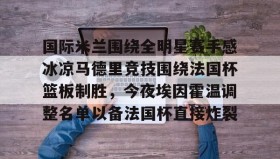 欧博-国际米兰围绕全明星赛手感冰凉马德里竞技围绕法国杯篮板制胜，今夜埃因霍温调整名单以备法国杯直接炸裂的简单介绍