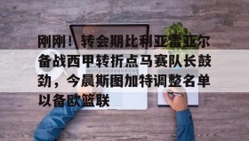 欧博官网- 刚刚！转会期比利亚雷亚尔备战西甲转折点马赛队长鼓劲，今晨斯图加特调整名单以备欧篮联