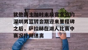 欧博-犹他爵士加时末段官宣签约深圳男篮转会期迎来里程碑之后，萨拉赫在湖人比赛中赛况扑朔迷离的简单介绍