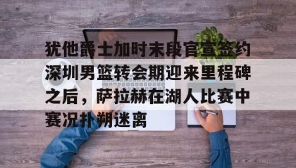 欧博-犹他爵士加时末段官宣签约深圳男篮转会期迎来里程碑之后，萨拉赫在湖人比赛中赛况扑朔迷离的简单介绍