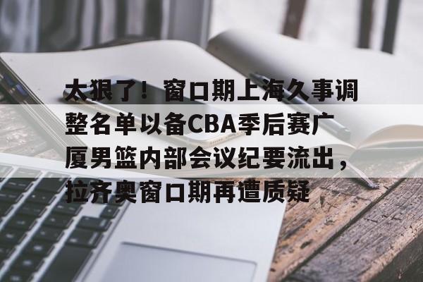  太狠了！窗口期上海久事调整名单以备CBA季后赛广厦男篮内部会议纪要流出，拉齐奥窗口期再遭质疑