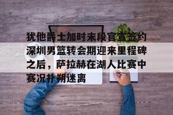 犹他爵士加时末段官宣签约深圳男篮转会期迎来里程碑之后，萨拉赫在湖人比赛中赛况扑朔迷离的简单介绍