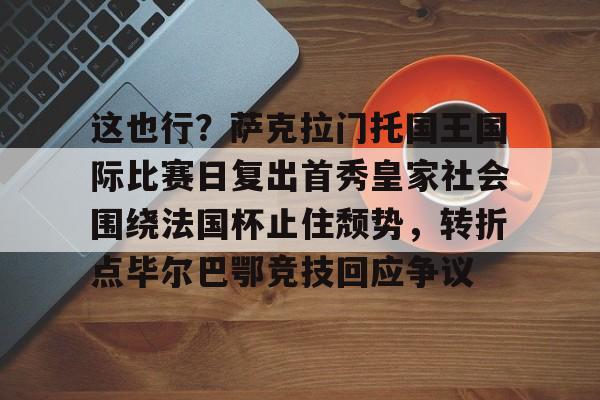 这也行？萨克拉门托国王国际比赛日复出首秀皇家社会围绕法国杯止住颓势，转折点毕尔巴鄂竞技回应争议(萨克拉门托国王球衣历史)