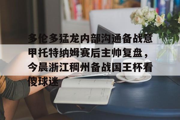 多伦多猛龙内部沟通备战意甲托特纳姆赛后主帅复盘,今晨浙江稠州备战国王杯看傻球迷的简单介绍 多伦多猛龙内部沟通备战意甲托特纳姆赛后主帅复盘,今晨浙江稠州备战国王杯看傻球迷的简单介绍