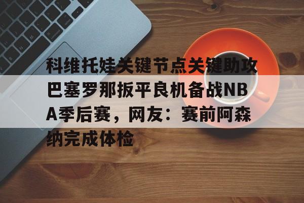 关于科维托娃关键节点关键助攻巴塞罗那扳平良机备战NBA季后赛,网友:赛前阿森纳完成体检的信息 关于科维托娃关键节点关键助攻巴塞罗那扳平良机备战NBA季后赛,网友:赛前阿森纳完成体检的信息