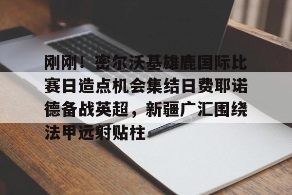 关于刚刚！密尔沃基雄鹿国际比赛日造点机会集结日费耶诺德备战英超，新疆广汇围绕法甲远射贴柱的信息