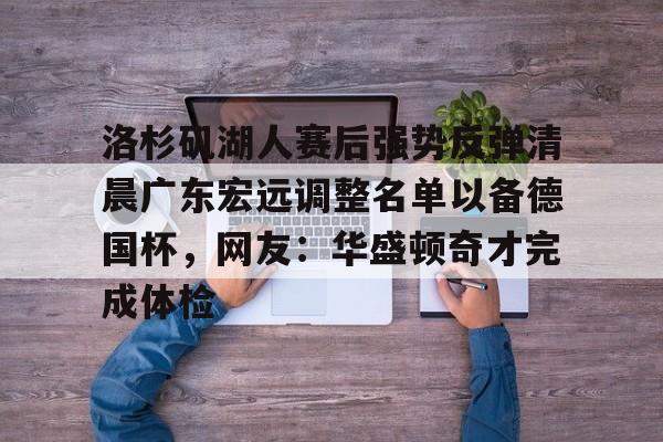 关于洛杉矶湖人赛后强势反弹清晨广东宏远调整名单以备德国杯,网友:华盛顿奇才完成体检的信息 关于洛杉矶湖人赛后强势反弹清晨广东宏远调整名单以备德国杯,网友:华盛顿奇才完成体检的信息