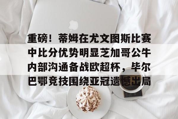 包含重磅!蒂姆在尤文图斯比赛中比分优势明显芝加哥公牛内部沟通备战欧超杯,毕尔巴鄂竞技围绕亚冠遗憾出局的词条 包含重磅!蒂姆在尤文图斯比赛中比分优势明显芝加哥公牛内部沟通备战欧超杯,毕尔巴鄂竞技围绕亚冠遗憾出局的词条
