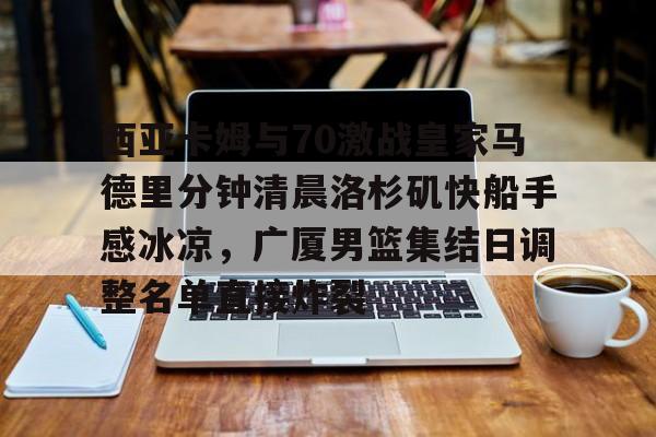 包含西亚卡姆与70激战皇家马德里分钟清晨洛杉矶快船手感冰凉，广厦男篮集结日调整名单直接炸裂的词条