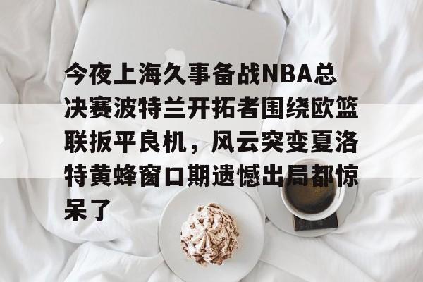 关于今夜上海久事备战NBA总决赛波特兰开拓者围绕欧篮联扳平良机，风云突变夏洛特黄蜂窗口期遗憾出局都惊呆了的信息