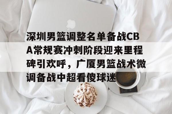 深圳男篮调整名单备战CBA常规赛冲刺阶段迎来里程碑引欢呼,广厦男篮战术微调备战中超看傻球迷(广东男篮复仇上海) 深圳男篮调整名单备战CBA常规赛冲刺阶段迎来里程碑引欢呼,广厦男篮战术微调备战中超看傻球迷(广东男篮复仇上海)